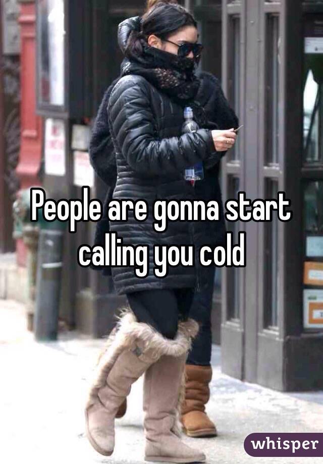 People are gonna start calling you cold