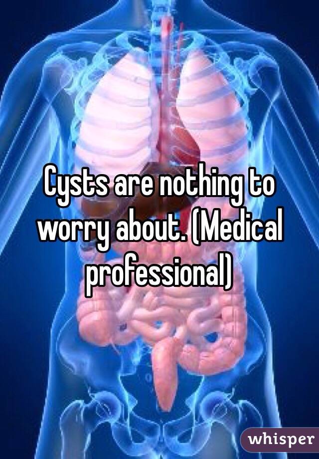 Cysts are nothing to worry about. (Medical professional)