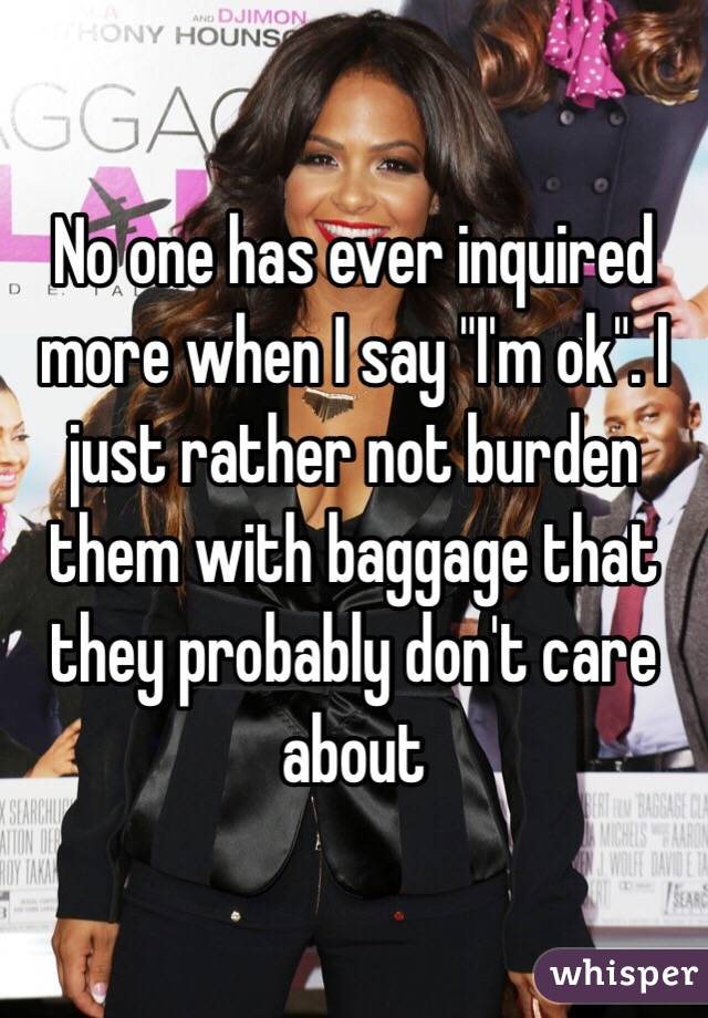 No one has ever inquired more when I say "I'm ok". I just rather not burden them with baggage that they probably don't care about 