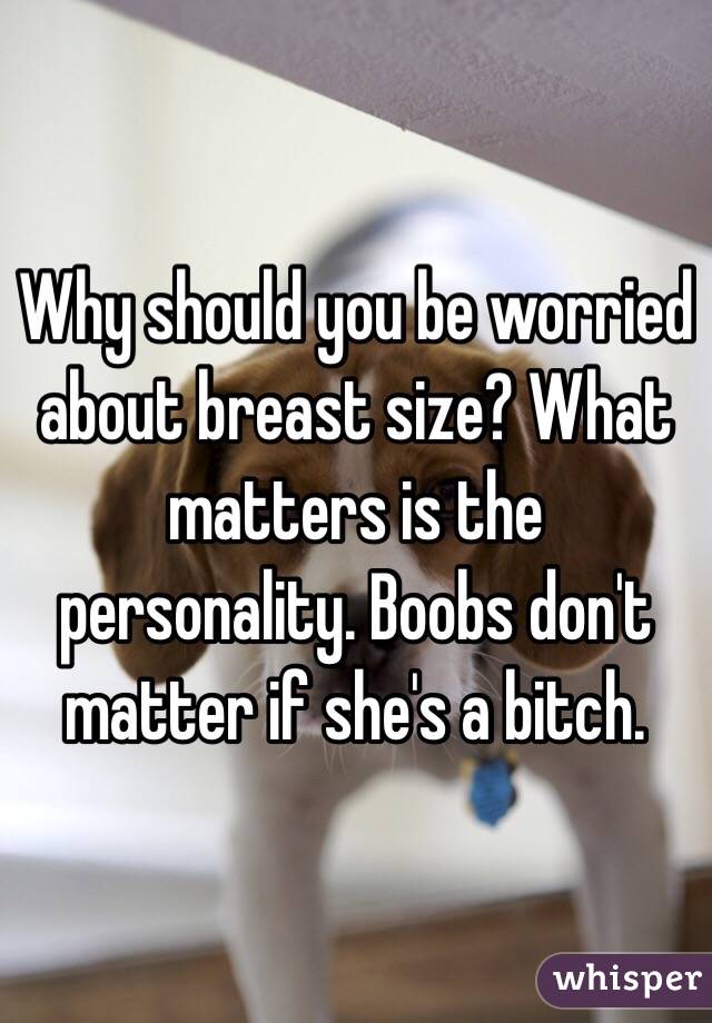 Why should you be worried about breast size? What matters is the personality. Boobs don't matter if she's a bitch. 