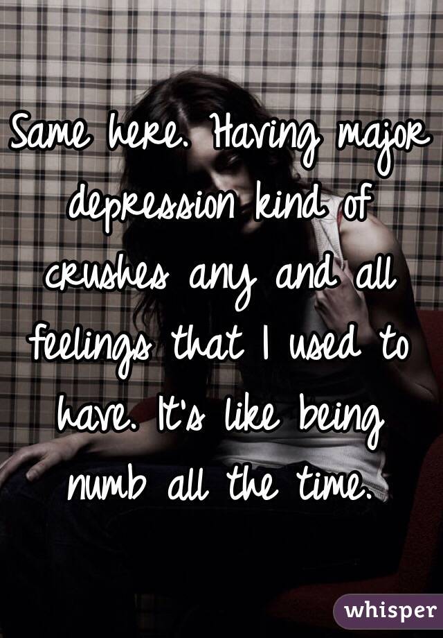 Same here. Having major depression kind of crushes any and all feelings that I used to have. It's like being numb all the time.