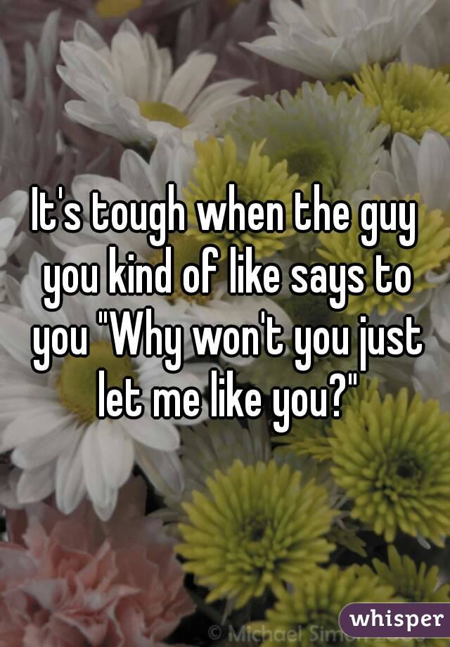 It's tough when the guy you kind of like says to you "Why won't you just let me like you?"