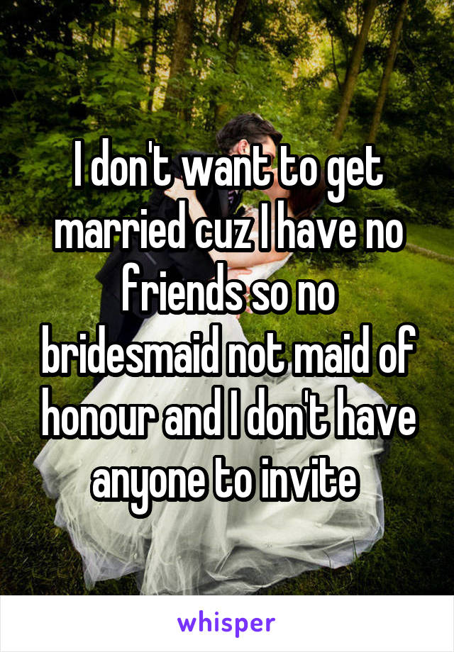 I don't want to get married cuz I have no friends so no bridesmaid not maid of honour and I don't have anyone to invite 