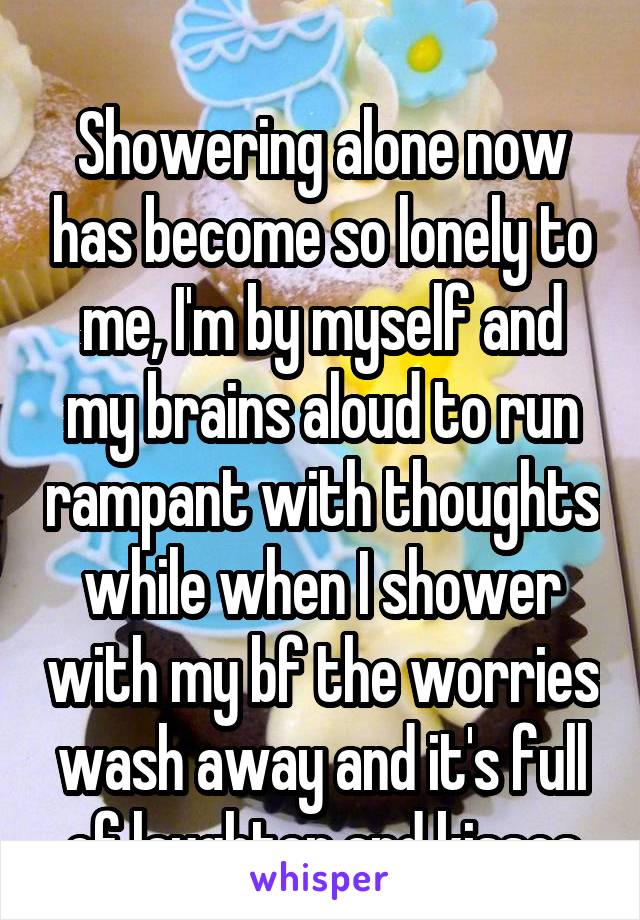 
Showering alone now has become so lonely to me, I'm by myself and my brains aloud to run rampant with thoughts while when I shower with my bf the worries wash away and it's full of laughter and kisses