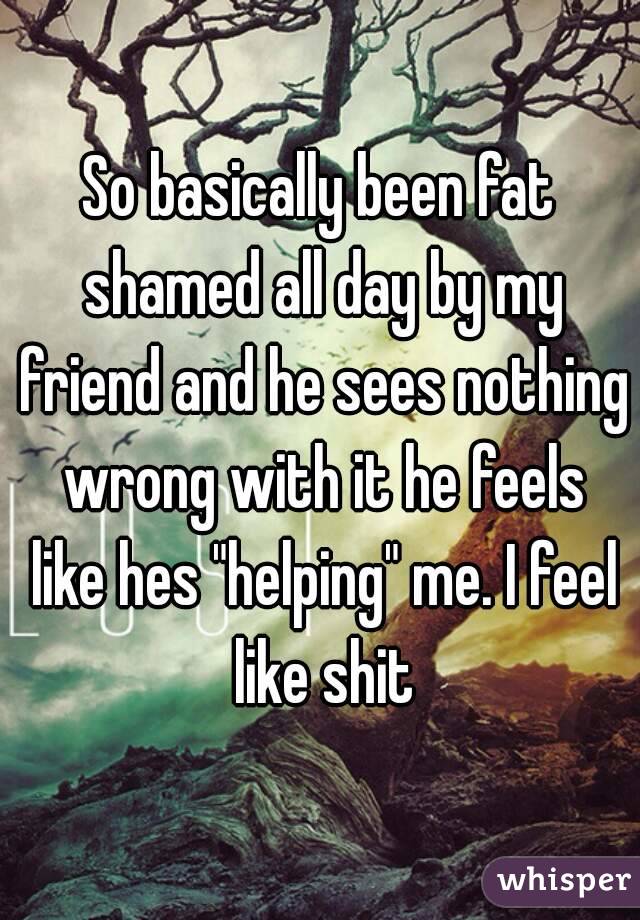 So basically been fat shamed all day by my friend and he sees nothing wrong with it he feels like hes "helping" me. I feel like shit