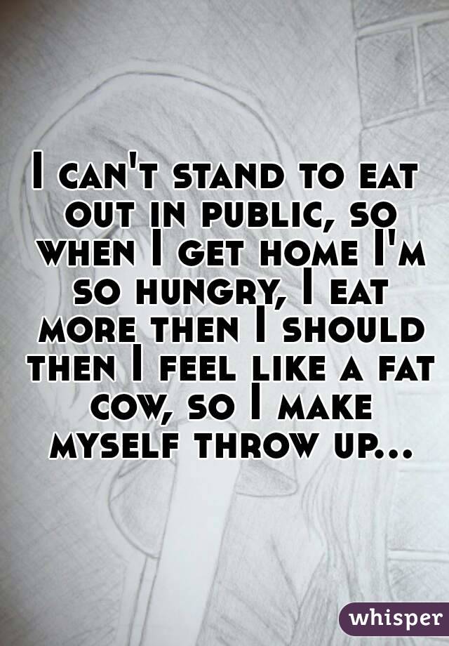 I can't stand to eat out in public, so when I get home I'm so hungry, I eat more then I should then I feel like a fat cow, so I make myself throw up...