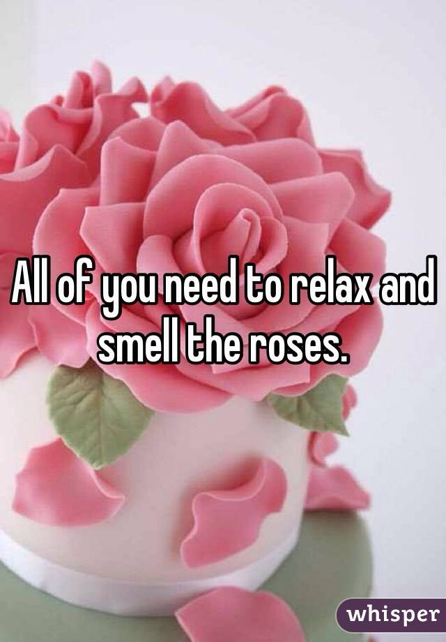 All of you need to relax and smell the roses. 