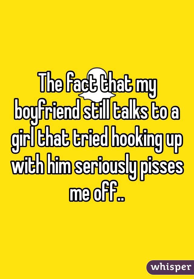 The fact that my boyfriend still talks to a girl that tried hooking up with him seriously pisses me off..