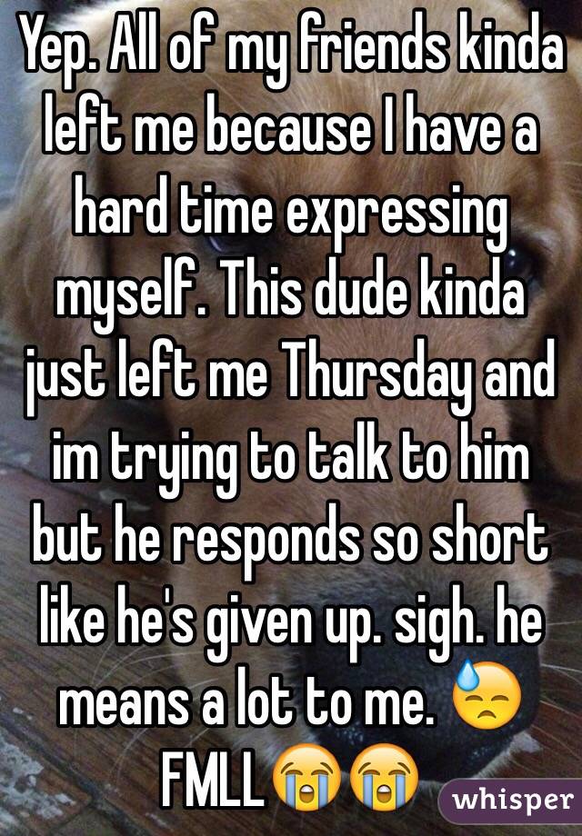 Yep. All of my friends kinda left me because I have a hard time expressing myself. This dude kinda just left me Thursday and im trying to talk to him but he responds so short like he's given up. sigh. he means a lot to me. 😓 FMLL😭😭 