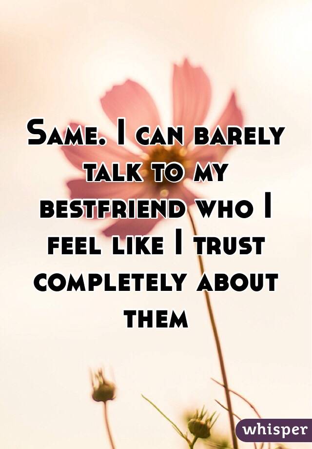 Same. I can barely talk to my bestfriend who I feel like I trust completely about them 