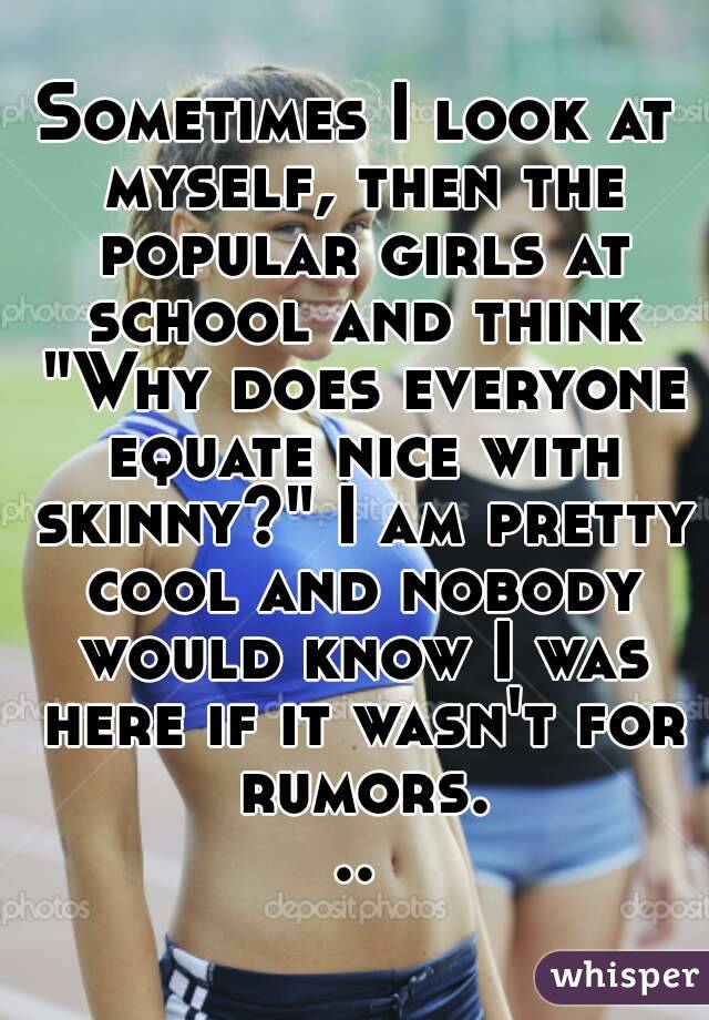 Sometimes I look at myself, then the popular girls at school and think "Why does everyone equate nice with skinny?" I am pretty cool and nobody would know I was here if it wasn't for rumors...