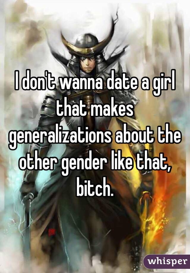 I don't wanna date a girl that makes generalizations about the other gender like that, bitch.