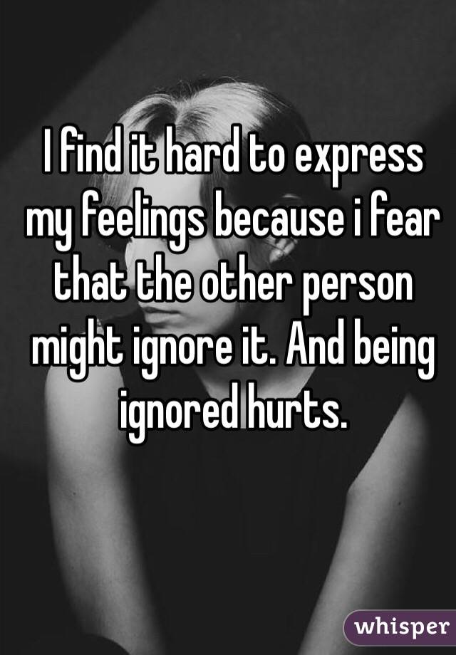 I find it hard to express my feelings because i fear that the other person might ignore it. And being ignored hurts.