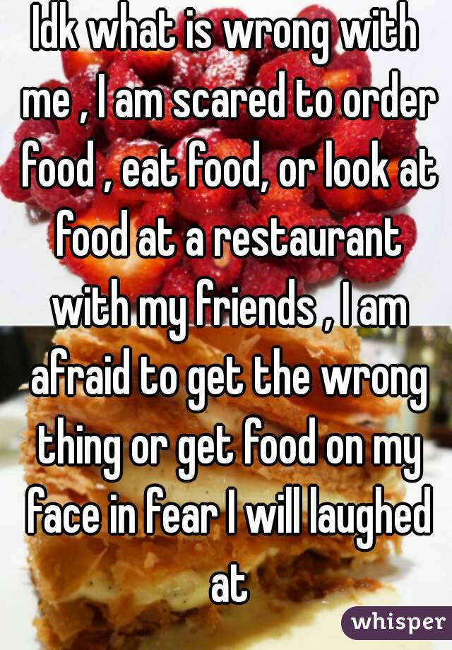 Idk what is wrong with me , I am scared to order food , eat food, or look at food at a restaurant with my friends , I am afraid to get the wrong thing or get food on my face in fear I will laughed at