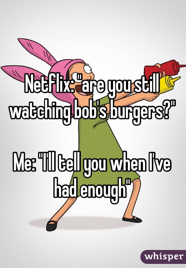 Netflix: "are you still watching bob's burgers?"

Me: "I'll tell you when I've had enough"