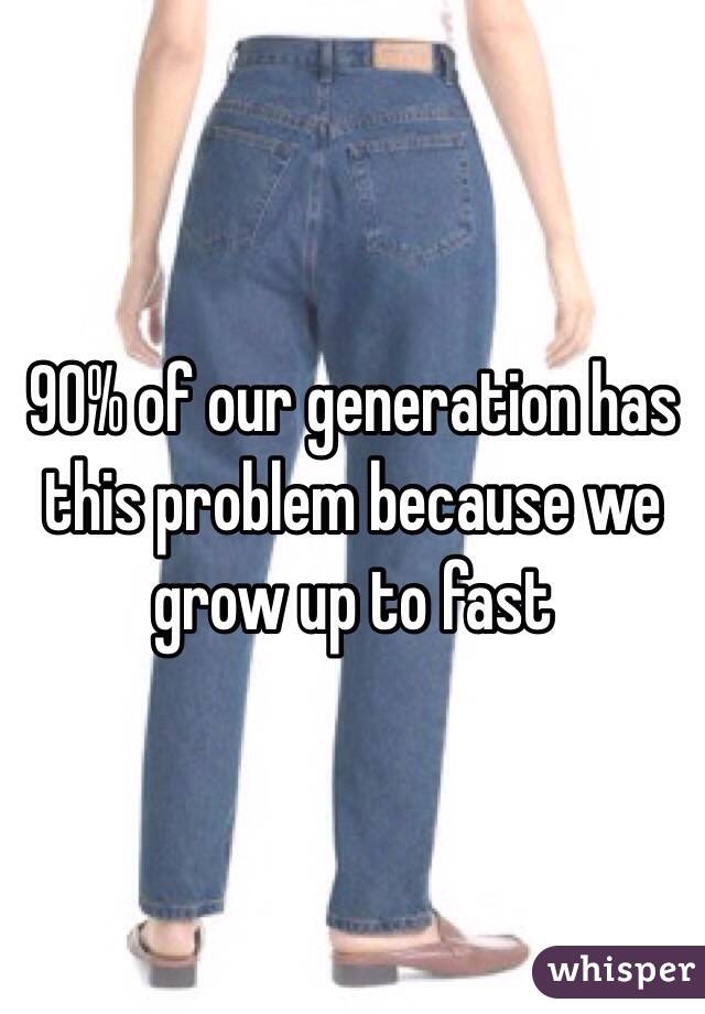 90% of our generation has this problem because we grow up to fast 