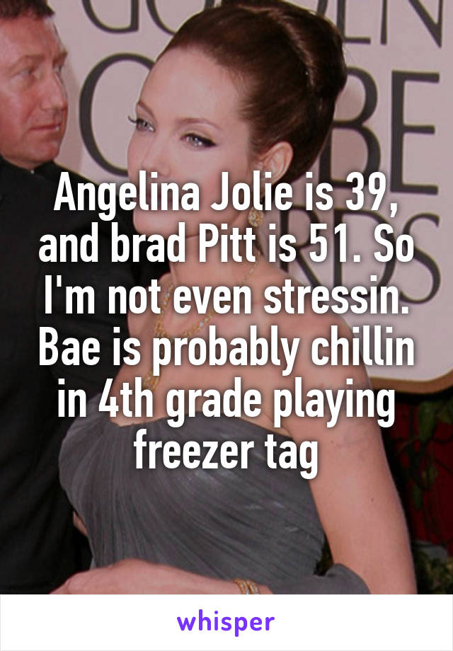 Angelina Jolie is 39, and brad Pitt is 51. So I'm not even stressin. Bae is probably chillin in 4th grade playing freezer tag