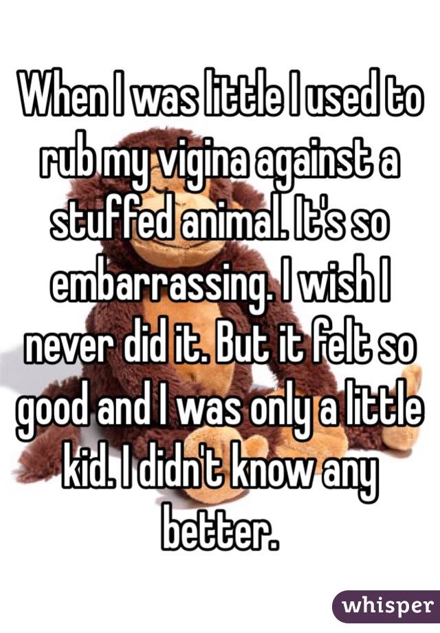 When I was little I used to rub my vigina against a stuffed animal. It's so embarrassing. I wish I never did it. But it felt so good and I was only a little kid. I didn't know any better.