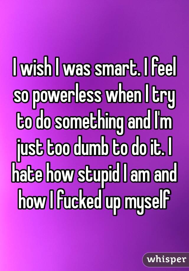 I wish I was smart. I feel so powerless when I try to do something and I'm just too dumb to do it. I hate how stupid I am and how I fucked up myself 