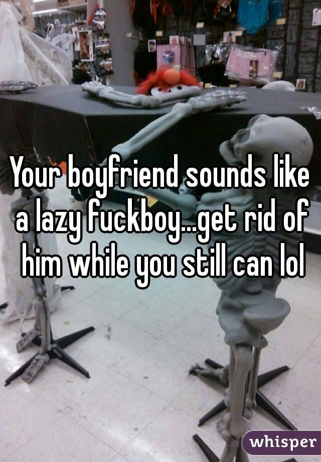 Your boyfriend sounds like a lazy fuckboy...get rid of him while you still can lol