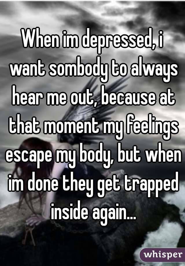 When im depressed, i want sombody to always hear me out, because at that moment my feelings escape my body, but when im done they get trapped inside again...