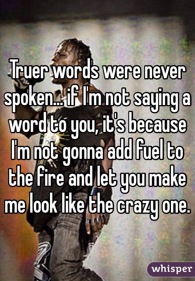 Truer words were never spoken... if I'm not saying a word to you, it's because I'm not gonna add fuel to the fire and let you make me look like the crazy one.