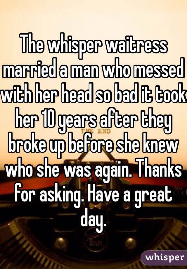 The whisper waitress married a man who messed with her head so bad it took her 10 years after they broke up before she knew who she was again. Thanks for asking. Have a great day. 