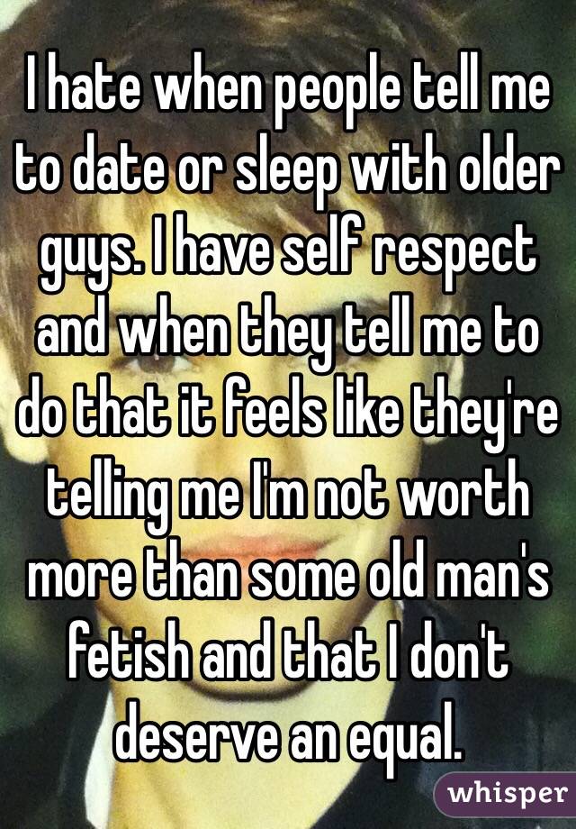 I hate when people tell me to date or sleep with older guys. I have self respect and when they tell me to do that it feels like they're telling me I'm not worth more than some old man's fetish and that I don't deserve an equal. 