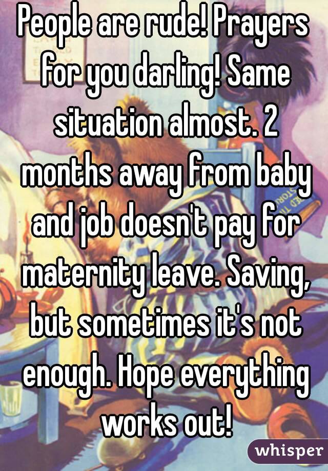 People are rude! Prayers for you darling! Same situation almost. 2 months away from baby and job doesn't pay for maternity leave. Saving, but sometimes it's not enough. Hope everything works out!