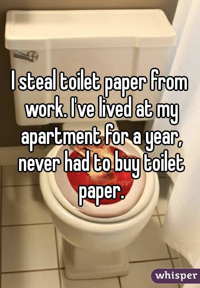 I steal toilet paper from work. I've lived at my apartment for a year, never had to buy toilet paper.