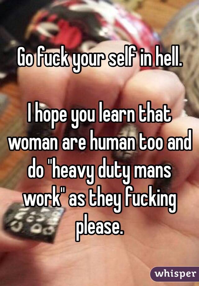 Go fuck your self in hell.

I hope you learn that woman are human too and do "heavy duty mans work" as they fucking please.
