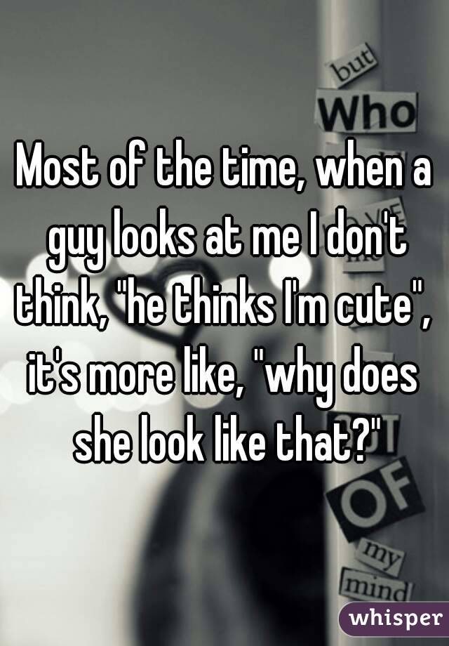 Most of the time, when a guy looks at me I don't think, "he thinks I'm cute", 
it's more like, "why does she look like that?"