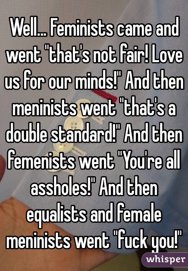 Well... Feminists came and went "that's not fair! Love us for our minds!" And then meninists went "that's a double standard!" And then femenists went "You're all assholes!" And then equalists and female meninists went "fuck you!"