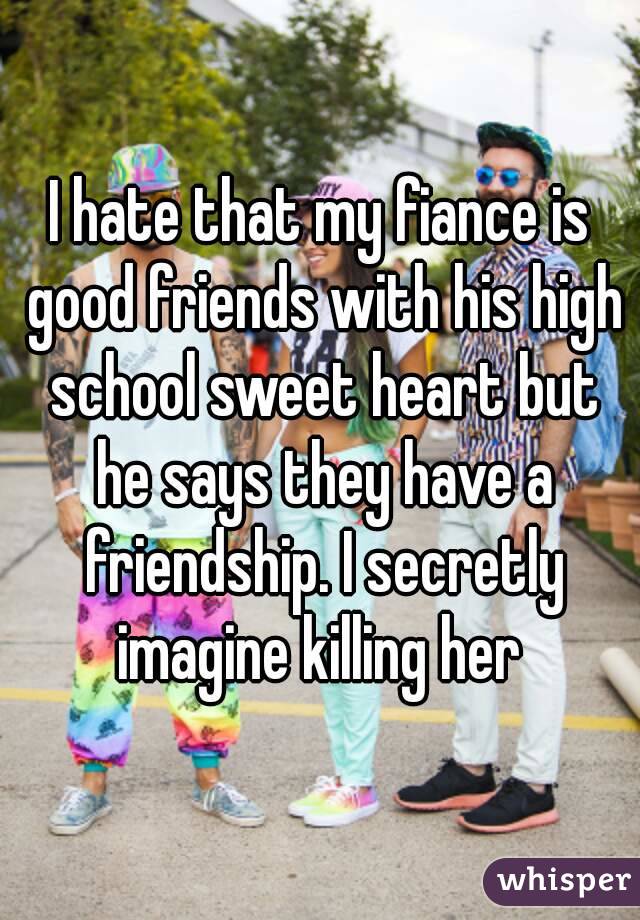 I hate that my fiance is good friends with his high school sweet heart but he says they have a friendship. I secretly imagine killing her 