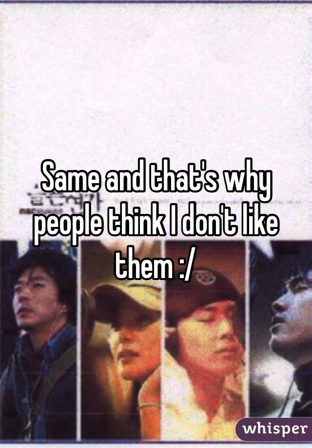 Same and that's why people think I don't like them :/