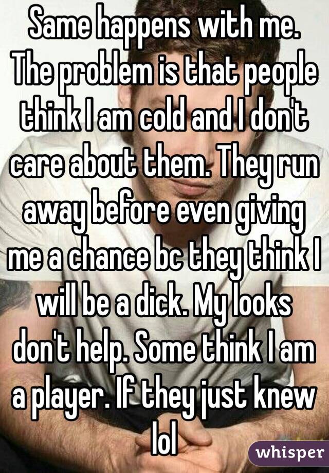 Same happens with me. The problem is that people think I am cold and I don't care about them. They run away before even giving me a chance bc they think I will be a dick. My looks don't help. Some think I am a player. If they just knew lol