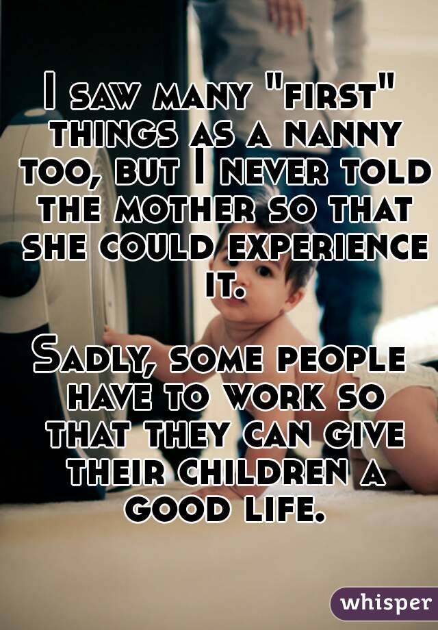 I saw many "first" things as a nanny too, but I never told the mother so that she could experience it.

Sadly, some people have to work so that they can give their children a good life.
