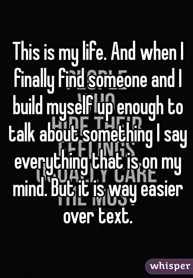 This is my life. And when I finally find someone and I build myself up enough to 
talk about something I say everything that is on my mind. But it is way easier over text. 