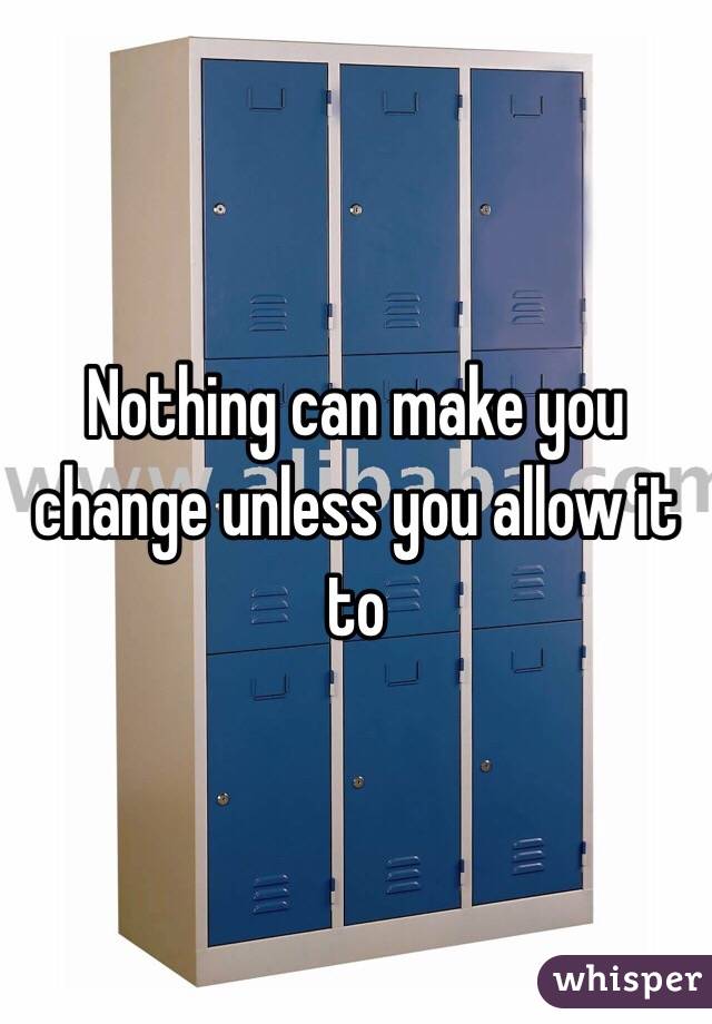 Nothing can make you change unless you allow it to