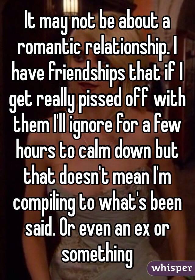 It may not be about a romantic relationship. I have friendships that if I get really pissed off with them I'll ignore for a few hours to calm down but that doesn't mean I'm compiling to what's been said. Or even an ex or something  