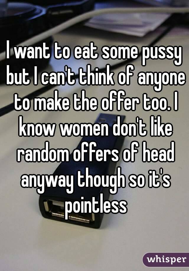 I want to eat some pussy but I can't think of anyone to make the offer too. I know women don't like random offers of head anyway though so it's pointless