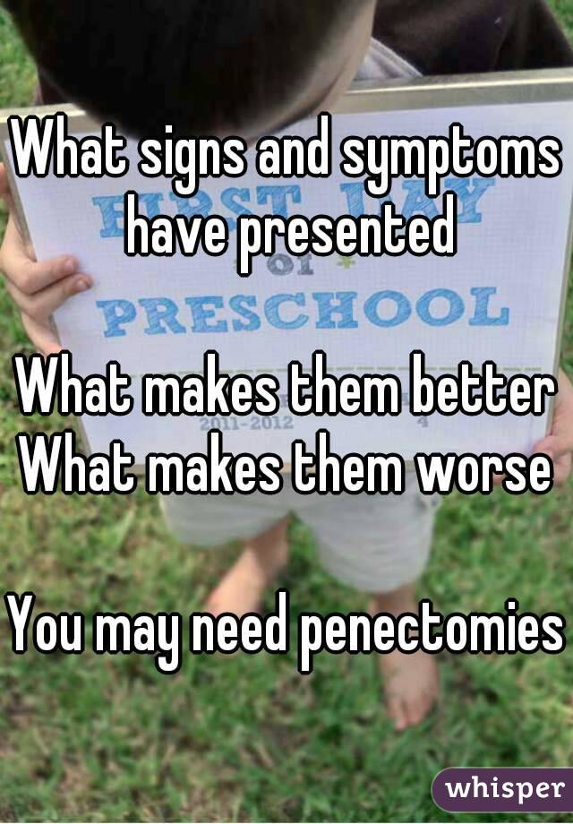 What signs and symptoms have presented

What makes them better
What makes them worse

You may need penectomies