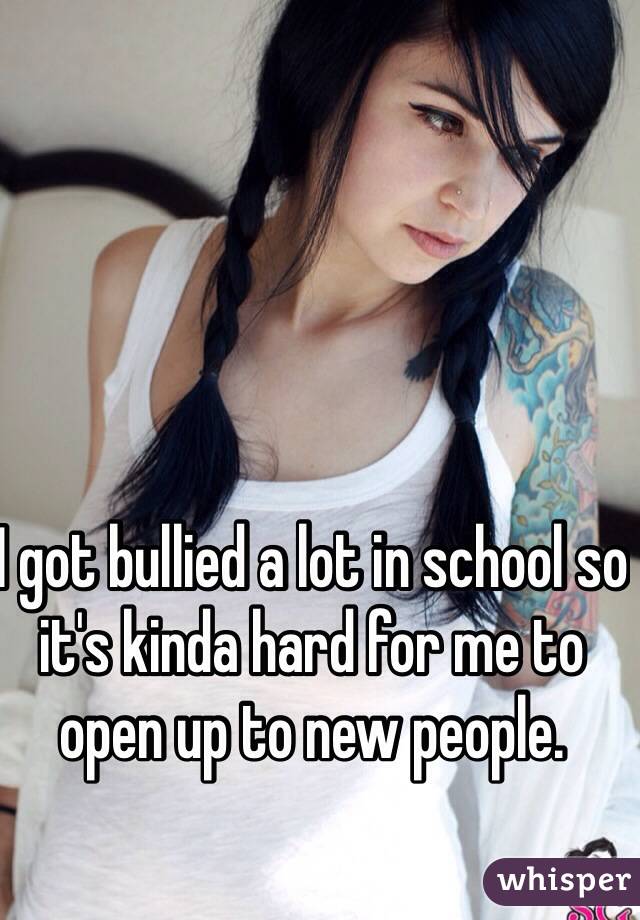 I got bullied a lot in school so it's kinda hard for me to open up to new people.