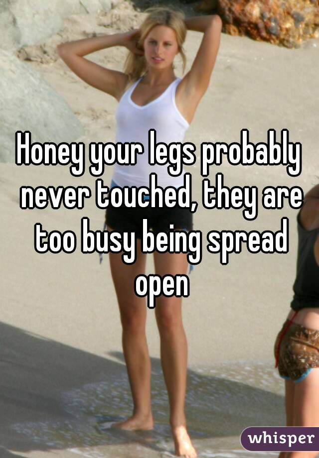 Honey your legs probably never touched, they are too busy being spread open