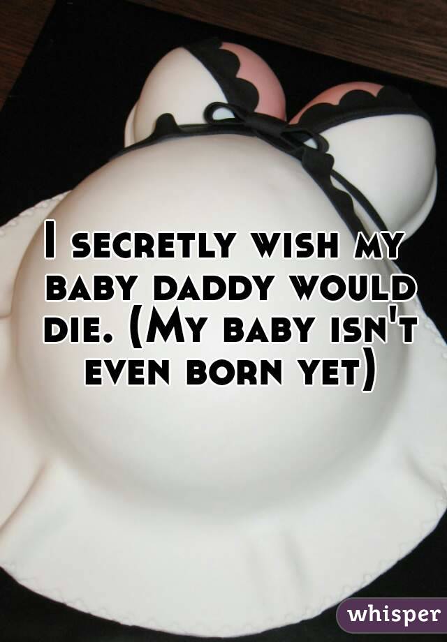 I secretly wish my baby daddy would die. (My baby isn't even born yet)