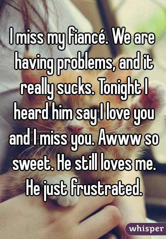I miss my fiancé. We are having problems, and it really sucks. Tonight I heard him say I love you and I miss you. Awww so sweet. He still loves me. He just frustrated.