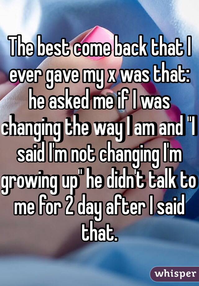 The best come back that I ever gave my x was that: he asked me if I was changing the way I am and "I said I'm not changing I'm growing up" he didn't talk to me for 2 day after I said that.