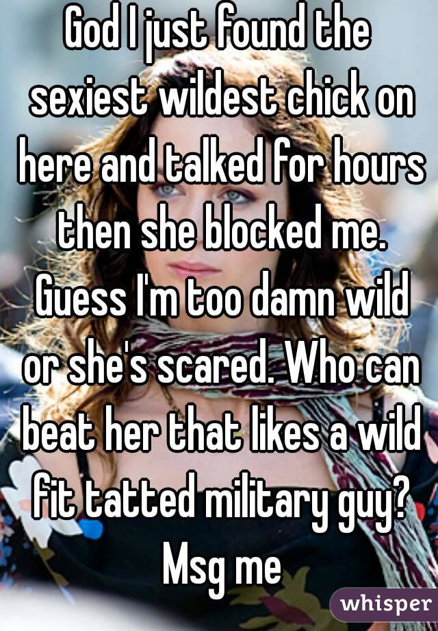God I just found the sexiest wildest chick on here and talked for hours then she blocked me. Guess I'm too damn wild or she's scared. Who can beat her that likes a wild fit tatted military guy? Msg me