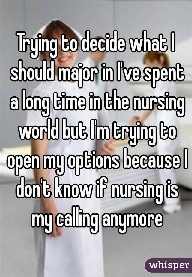 Trying to decide what I should major in I've spent a long time in the nursing world but I'm trying to open my options because I don't know if nursing is my calling anymore