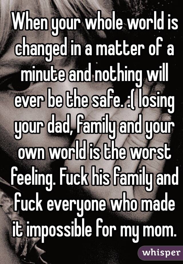 When your whole world is changed in a matter of a minute and nothing will ever be the safe. :( losing your dad, family and your own world is the worst feeling. Fuck his family and fuck everyone who made it impossible for my mom. 